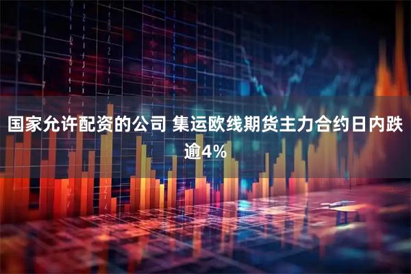 国家允许配资的公司 集运欧线期货主力合约日内跌逾4%
