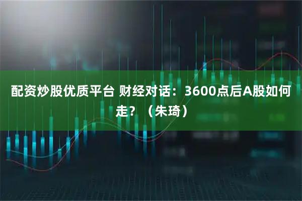 配资炒股优质平台 财经对话：3600点后A股如何走？（朱琦）