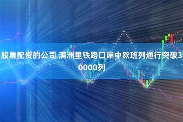 股票配资的公司 满洲里铁路口岸中欧班列通行突破30000列