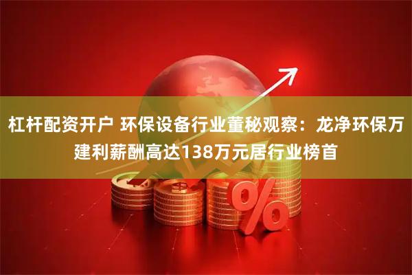 杠杆配资开户 环保设备行业董秘观察：龙净环保万建利薪酬高达138万元居行业榜首