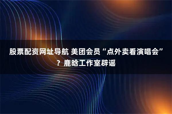 股票配资网址导航 美团会员“点外卖看演唱会”？鹿晗工作室辟谣