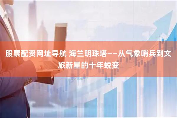 股票配资网址导航 海兰明珠塔——从气象哨兵到文旅新星的十年蜕变