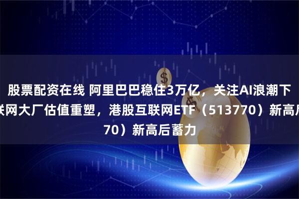 股票配资在线 阿里巴巴稳住3万亿，关注AI浪潮下的互联网大厂估值重塑，港股互联网ETF（513770）新高后蓄力